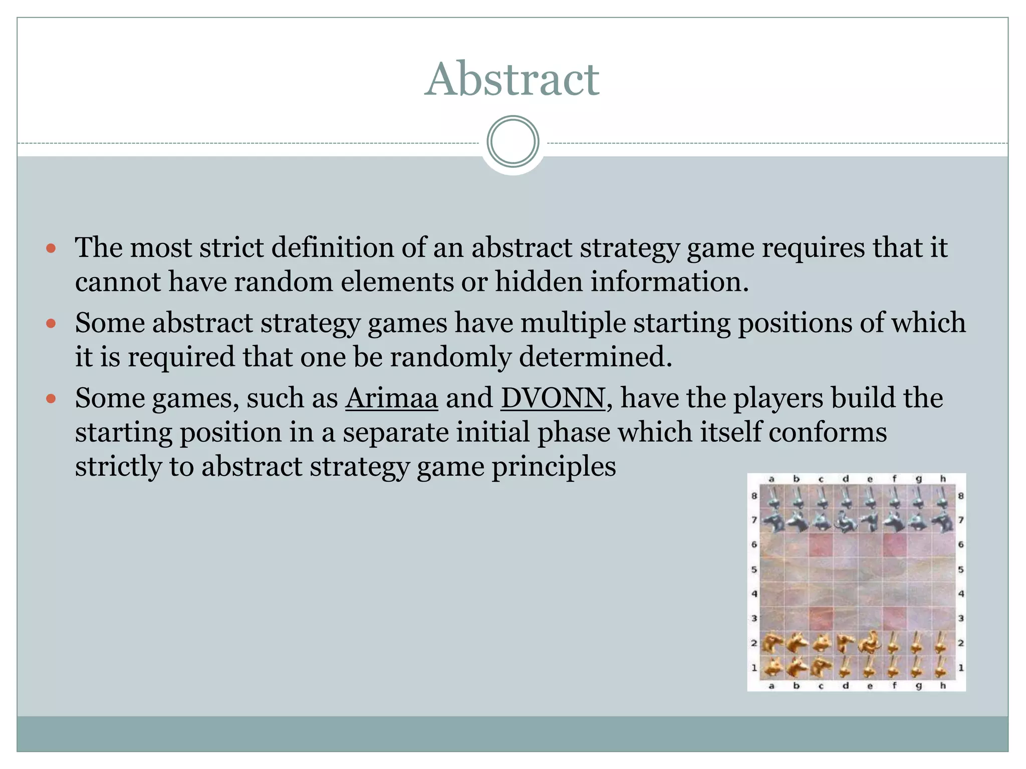 Abstract
 The most strict definition of an abstract strategy game requires that it
cannot have random elements or hidden information.
 Some abstract strategy games have multiple starting positions of which
it is required that one be randomly determined.
 Some games, such as Arimaa and DVONN, have the players build the
starting position in a separate initial phase which itself conforms
strictly to abstract strategy game principles
 
