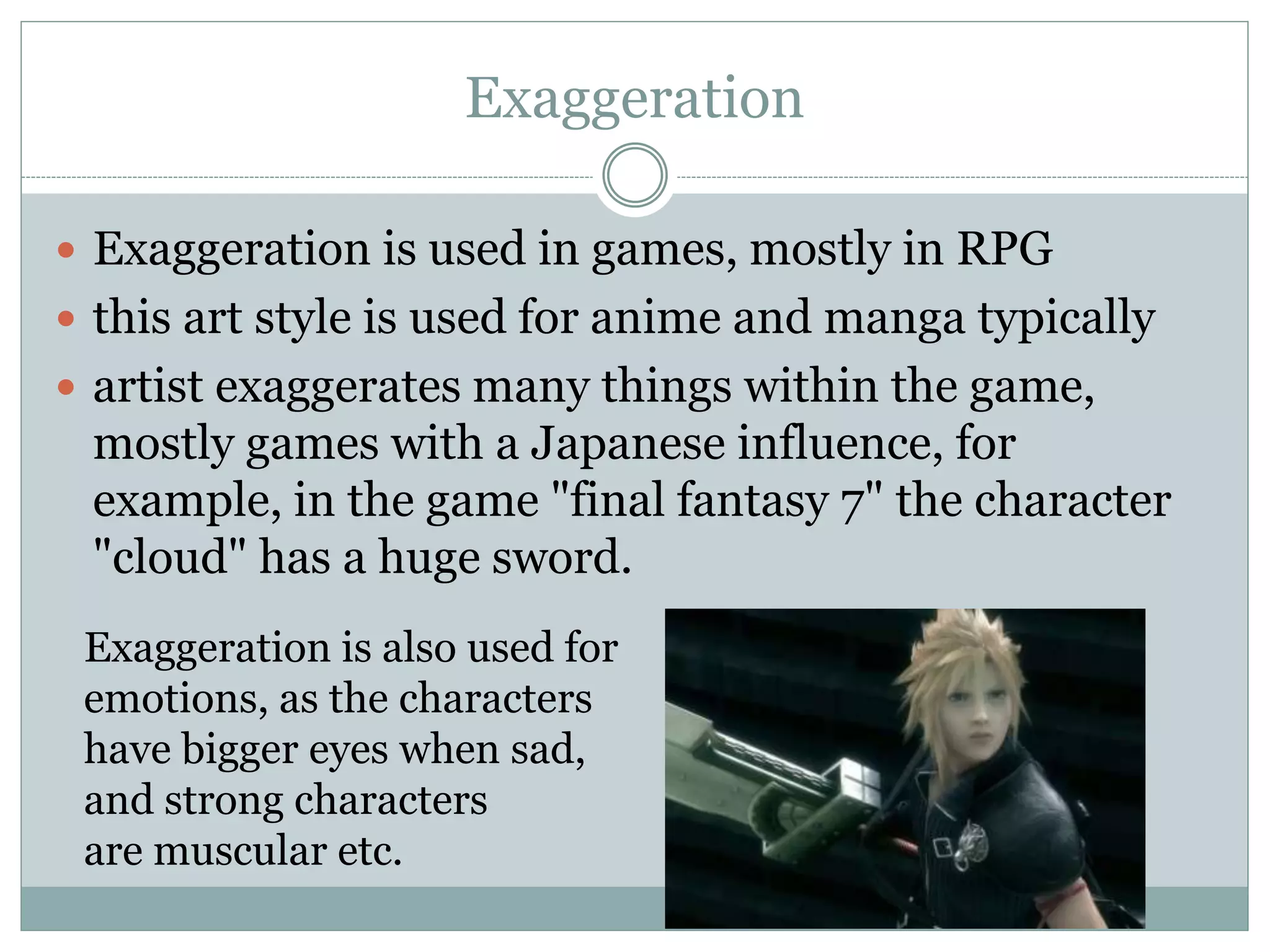 Exaggeration
 Exaggeration is used in games, mostly in RPG
 this art style is used for anime and manga typically
 artist exaggerates many things within the game,
mostly games with a Japanese influence, for
example, in the game "final fantasy 7" the character
"cloud" has a huge sword.
Exaggeration is also used for
emotions, as the characters
have bigger eyes when sad,
and strong characters
are muscular etc.
 