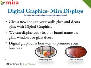 Digital Graphics- Mira Displays
http://www.miradisplays.com.au/digital-graphics/
• Give a new look to your walls glass and doors
glass with Digital Graphics.
• We can display your logo or brand name on
glass windows or glass doors
• Digital graphics is best way to promote your
business.
• Glass Graphics Wall Graphics
 