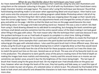 What do you like/dislike about the techniques you have used?
As I have stated before the type of creative technique that I used was using my very own illustrations and
using them on the computer colouring in the gaps. First of all with my illustrations I had I hand drawn every
single character, location and page layout. The reason why I using this technique was because I found that
hand drawing everything made it a lot easier when approaching detail and visual layout. I then had to scan
each scene onto the computer and used an editing program called Adobe Photoshop where I did all of my
editing processes. The first thing that I did in photo shop was cropping down the page so that I would only
have the correct page layout. I then went into adjustments>levels and changed the variety of colour of black,
grey and white on the page. I did this so that the black out lines on the page would become the most
dominating colour on the page and make everything stand out. However this was a area in which I dis liked
from using it. Hand drawing allowed me to add detail to everything, but changing the levels sometimes got
rid those small details and also sometime lost the entire overall colour of the black making it not look good
when filling in the gaps with colour. The main reason why I like the technique that I used was because it was
the quickest technique to use as I had loads of aspects to complete in a short time. Editing of Adobe
Photoshop opened up windows for my creation as I used loads of tools and effects to create the final look of
my children's book. Some examples that I used were the paint bucket tool which was my main source of
colouring gin the gaps with selected colours. I also used the paint brush tool in three different ways. One was
simply using the brush to go over the black drawing lines in which I originally drew so that they would stand
out more. I would normally have the size of the brush for these purposes around 2 as it was the closes size
to match the pencil out lines on the scan. Second was an air brush. This was one of my favourite tools to use
in the production. This allowed to to dark specific areas of the picture creating more of the field of depth an
making the images look more realistic and interesting. I mainly used this around moon as in movies we can
sometimes see darken areas around it due the the brightness of the moon being bright. The last type of
brush that I loved using fro the grass brush tool. On my original scan I had already drew on the grass out
lines, however when we change the levels of the scan, they lost quality and fade away, so I used this type of
brush to create my own set of grass, of a selected colour or where to put. This allowed my final looked of the
book to look smart and colourful and allowed the characters to look more realistic and make the story look
more alive.
 