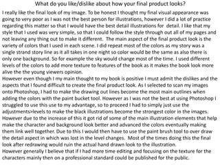 What do you like/dislike about how your final product looks?
I really like the final look of my image. To be honest I thought my final visual appearance was
going to very poor as I was not the best person for illustrations, however I did a lot of practice
regarding this matter so that I would have the best detail illustrations for detail. I like that my
style that I used was very simple, so that I could follow the style through out all of my pages and
not leaving any thing out to make it different. The main aspect of the final product look is the
variety of colors that I used in each scene. I did repeat most of the colors as my story was a
single strand story line as it all takes in one night so color would be the same as also there is
only one background. So for example the sky would change most of the time. I used different
levels of the colors to add more texture to features of the book as it makes the book look more
alive the the young viewers opinion.
However even though I my main thought to my book is positive I must admit the dislikes and the
aspects that I found difficult to create the final product look. As I selected to scan my images
onto Photoshop, I had to make the drawing out lines become the most main outlines when
adding the colors with the paint bucket tool. However as I was not the best at using Photoshop I
struggled to use this use to my advantage, so to proceed I had to simply just use the
adjustments>levels to make the black illustrations become the strongest color in the images.
However due to the increase of this it got rid of some of the main illustration elements that help
make the character and background look better and advanced the colors eventually making
them link well together. Due to this I would then have to use the paint brush tool to over draw
the detail aspect in which was lost in the level changes. Most of the times doing this the final
look after redrawing would ruin the actual hand drawn look to the illustration.
However generally I believe that if I had more time editing and focusing on the texture for the
characters mainly then on a professional standard could be published for the public.
 