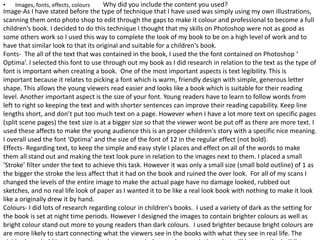 Why did you include the content you used?• Images, fonts, effects, colours
Image-As I have stated before the type of technique that I have used was simply using my own illustrations,
scanning them onto photo shop to edit through the gaps to make it colour and professional to become a full
children's book. I decided to do this technique I thought that my skills on Photoshop were not as good as
some others work so I used this way to complete the look of my book to be on a high level of work and to
have that similar look to that its original and suitable for a children's book.
Fonts- The all of the text that was contained in the book, I used the the font contained on Photoshop ‘
Optima’. I selected this font to use through out my book as I did research in relation to the text as the type of
font is important when creating a book. One of the most important aspects is text legibility. This is
important because it relates to picking a font which is warm, friendly design with simple, generous letter
shape. This allows the young viewers read easier and looks like a book which is suitable for their reading
level. Another important aspect is the size of your font. Young readers have to learn to follow words from
left to right so keeping the text and with shorter sentences can improve their reading capability. Keep line
lengths short, and don’t put too much text on a page. However when I have a lot more text on specific pages
(split scene pages) the text size is at a bigger size so that the viewer wont be put off as there are more text. I
used these affects to make the young audience this is an proper children's story with a specific nice meaning.
I overall used the font ‘Optima’ and the size of the font of 12 in the regular effect (not bold).
Effects- Regarding text, to keep the simple and easy style I places and effect on all of the words to make
them all stand out and making the text look pure in relation to the images next to them. I placed a small
‘Stroke’ filter under the text to achieve this task. However it was only a small size (small bold outline) of 1 as
the bigger the stroke the less affect that it had on the book and ruined the over look. For all of my scans I
changed the levels of the entire image to make the actual page have no damage looked, rubbed out
sketches, and no real life look of paper as I wanted it to be like a real look book with nothing to make it look
like a originally drew it by hand.
Colours- I did lots of research regarding colour in children's books. I used a variety of dark as the setting for
the book is set at night time periods. However I designed the images to contain brighter colours as well as
bright colour stand out more to young readers than dark colours. I used brighter because bright colours are
are more likely to start connecting what the viewers see in the books with what they see in real life. The
 