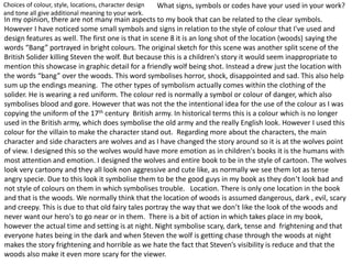 What signs, symbols or codes have your used in your work?Choices of colour, style, locations, character design
and tone all give additional meaning to your work.
In my opinion, there are not many main aspects to my book that can be related to the clear symbols.
However I have noticed some small symbols and signs in relation to the style of colour that I've used and
design features as well. The first one is that in scene 8 it is an long shot of the location (woods) saying the
words “Bang” portrayed in bright colours. The original sketch for this scene was another split scene of the
British Solider killing Steven the wolf. But because this is a children's story it would seem inappropriate to
mention this showcase in graphic detail for a friendly wolf being shot. Instead a drew just the location with
the words “bang” over the woods. This word symbolises horror, shock, disappointed and sad. This also help
sum up the endings meaning. The other types of symbolism actually comes within the clothing of the
solider. He is wearing a red uniform. The colour red is normally a symbol or colour of danger, which also
symbolises blood and gore. However that was not the the intentional idea for the use of the colour as I was
copying the uniform of the 17th century British army. In historical terms this is a colour which is no longer
used in the British army, which does symbolise the old army and the really English look. However I used this
colour for the villain to make the character stand out. Regarding more about the characters, the main
character and side characters are wolves and as I have changed the story around so it is at the wolves point
of view. I designed this so the wolves would have more emotion as in children's books it is the humans with
most attention and emotion. I designed the wolves and entire book to be in the style of cartoon. The wolves
look very cartoony and they all look non aggressive and cute like, as normally we see them lot as tense
angry specie. Due to this look it symbolise them to be the good guys in my book as they don’t look bad and
not style of colours on them in which symbolises trouble. Location. There is only one location in the book
and that is the woods. We normally think that the location of woods is assumed dangerous, dark , evil, scary
and creepy. This is due to that old fairy tales portray the way that we don’t like the look of the woods and
never want our hero's to go near or in them. There is a bit of action in which takes place in my book,
however the actual time and setting is at night. Night symbolise scary, dark, tense and frightening and that
everyone hates being in the dark and when Steven the wolf is getting chase through the woods at night
makes the story frightening and horrible as we hate the fact that Steven’s visibility is reduce and that the
woods also make it even more scary for the viewer.
 