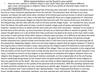 What representations can be found in your work?
• How are men, women or children shown in your work? Does your work feature different
ages, races, social groups or religions? Does a lack of any variety of character types create its
own representation?
In my story I had based it off from the original tale of the boy who cried wolf. In relation to characters mine
has not as many characters development from the old tale. The characters that I do have in my story
however are Steven the wolf, three other members of his family pack and one human in which is portrayed
as the baddy and villain in our story. In the tale that I based off, there are a larger proportion of characters
as they have an entire group villagers to help the boy from the wolf. This consist of the mum and father of
the Shepard boy, old man who tells the truth to the boy and the village mayor. . As I twisted the story around
from the Steven the wolfs point of view, I could of created a larger pack of wolves portraying his family
however I wanted to focus on detail and the story with just a few main characters. However to my newly re
formed story of the old tale, my story characters do have an un balanced effect in relation to gender. If the
viewer thought about it in a lot of detail then they could class my book to be sexist as the main wolf is male,
the hunter is male and two of the other wolves in Stevens pack are boys. Its is difficult to tell about the other
wolves however as they do not have selected names. I do agree that my book does not portray enough
female characters but I would include more female roles if I had more time to work on the planning side of
this production. Regarding religion, there are not many religious aspects that do appeal, however if I kept to
the original story in which includes a town, does portray the religious look of Christianity as some books do
have the villages living with a church in the middle of the village. There are also characters in the original tale
that are fathers of the church that come to help the boy when he cries for help with the wolf. However in my
story, I included no church's of any religion or any characters to symbolise the religion. However there are
religions that disagree with the meaning of violence and death, so from original plan of at the end having
Stevens dead body being shown to the viewers then my book would not be suitable for some religions as
they are against the act for death. My story is also very little on detail regarding age, race and social groups
as I didn’t explore location or the quality of the personal side of characters. With this standing I believe that
my book would be suitable for any race, social group or specific ages. However my main character Steven is
the one character that I have created its own representation. I have showcased that Steven is very lazy,
funny, trouble making, interesting, laid back, care free and also very self centred. The British soldiers
 