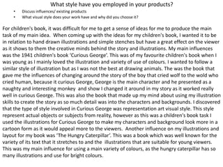 What style have you employed in your products?
• Discuss influences/ existing products
• What visual style does your work have and why did you choose it?
For children's book, it was difficult for me to get a sense of ideas for me to produce the main
task of my main idea. When coming up with the ideas for my children's book, I wanted it to be
in relation to hand drawn illustrations and simple stenches but have a great effect on the viewer
as it shows to them the creative minds behind the story and illustrations. My main influences
was the 1941 children's book ‘Curious George’. This was of my favourite children's book when I
was young as I mainly loved the illustration and variety of use of colours. I wanted to follow a
similar style of illustration but as I was not the best at drawing animals. The was the book that
gave me the influences of changing around the story of the boy that cried wolf to the wold who
cried human, because it curious George, George is the main character and he presented as a
naughty and interesting monkey and show I changed it around in my story as it worked really
well in curious George. This was also the book that made up my mind about using my illustration
skills to create the story as so much detail was into the characters and backgrounds. I discovered
that the type of style involved in Curious George was representation art visual style. This style
represent actual objects or subjects from reality, however as this was a children's book task I
used the illustrations for Curious George to make my characters and background look more in a
cartoon form as it would appeal more to the viewers. Another influence on my illustrations and
layout for my book was ‘The Hungry Caterpillar’. This was a book which was well known for the
variety of its text that it stretches to and the illustrations that are suitable for young viewers.
This was my main influence for using a main variety of colours, as the hungry caterpillar has so
many illustrations and use for bright colours.
 