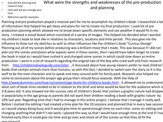 What were the strengths and weaknesses of the pre-production
and planning
• How did the planning and
research help
• How well did you manage your
time
• Reference specific examples
Planning and pre production played a massive part for me to accomplish my children's book. I researched a lot
of information that helped me get ideas and plans for me to create my final production. I used lot of pre
production planning which allowed me to break down specific elements and see weather it would fit in my
story. I created a mood board which consisted of a variety of images. This helped me decided what I wanted
my children's book to look like in relations to characters, locations and time period. This also gave me the
influence to draw out my sketches as well as other influences like the children's book “Curious George’.
Planning out all of my scenes before producing was a brilliant move that I made. This was because if I did not
plan out the scenes and places what aspects went in those scenes, then I would have taken longer to create
the book in total as I would have rushed it and changed some scenes in which could slow down an entire
production. I went in a lot of research regarding the original tale of the boy who cried wolf and from research
from http://childrensbooksguide.com/color , it discussed about how young viewers prefer to read children's
books that contain animals more than humans, so with this fact, I decided to switch over the story so it is the
wolf to be the main character and to speak and mess around with his family pack. Research also helped me
come to conclusion about the proper age group that I should focus towards. With the help of
http://www.dummies.com/how-to/content/age-levels-for-childrens-books.html , it allowed me to understand
what sort of book mine needed to be in relation to the brief and what would be best for the audience which is
3-8 years old. It also showed me the success rate of children's books that contain a graphic nature had dropped
in popularlaity in the age group as parents did not want their children reading a book with graphic nature by
10% last year. Regarding time that I had to manage in this entire project, I believe that I manage it really well.
Before I started the editing I had created a time plan for the 10 sessions and planned that in every two sessions
as I would always being busy and it would give time to spend enough time on each time scene on editing and
changing anything that didn't’t not work. I planed this way so that I would have enough time at the end if I had
finished early then it could give me time and go over and check all of the scenes so that they all fit the
 