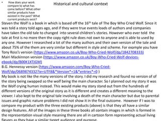 Historical and cultural context• How does your work
compare to what has
come before? What other
similar products have
existed in the past? What
current products exist?
Steven the Wolf is a book in which is based off the 16th tale of The Boy Who Cried Wolf. Since it
was told a story told ages ago, and if they were true events loads of authors and companies
have taken the old tale to changed into several children's stories. However who ever told the
tale at first is no more then the copy right rule does not own to anyone and is able to used by
any one. However I researched a lot of the many authors and their own version of the tale and
about 75% of the them are very similar but different in style and scheme. For example you have
Tony Ross’s version (https://www.amazon.co.uk/Boy-Who-Cried-Wolf/dp/1842708333)
Mairi Mackinnon version (https://www.amazon.co.uk/Boy-Who-Cried-Wolf-devices-
ebook/dp/B00K1XTJGM)
B.G. Hennessy version (https://www.amazon.com/Boy-Who-Cried-
Wolf/dp/0689874332?ie=UTF8&*Version*=1&*entries*=0 )
My book is not like the many versions of the story. I did my research and found no version of of
the story being swapped so the wolf being the main character. So I planned out my story it was
the Wolf crying human instead. This would make my story stand out from the hundreds of
different versions of the original story as it is different and creates a different meaning to the
viewer. I also kept to the original tale involving a death of the main character but due to parental
issues and graphic nature problems I did not show it in the final outcome. However if I was to
compare my product with the three existing products (above) is that they all have a similar
design features. All of the images in these three books all contain images in which is formed in
the representation visual style meaning there are all in cartoon form representing actual living
 