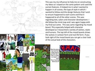 This was my my influence to help me on constructing
my ideas so I stayed on the same pattern and used the
correct features. It helped me in what I wanted to
happen in all scenes, the type of style in which I
wanted to follow and the design features that I wish
to ensure happened to each scene and that it
happened to all of the other scenes. This was
regarding text, colors and character development. I
did follow the mind map and I was again happy with
my final out come. This was same regarding my mood
board. This especially helped with character
developed as I researched a variety of wolves, styles
and humans. The top left of the mood boards shows
the wolves in cartoon form and real life form. If you
look right of the mood board you can get a clear look
of the actual look of the characters.
 