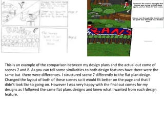 This is an example of the comparison between my design plans and the actual out come of
scenes 7 and 8. As you can tell some similarities to both design features have there were the
same but there were differences. I structured scene 7 differently to the flat plan design.
Changed the layout of both of these scenes so it would fit better on the page and that I
didn’t look like to going on. However I was very happy with the final out comes for my
designs as I followed the same flat plans designs and knew what I wanted from each design
feature.
 