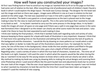 How well have you constructed your images?
At first I was finding hard on how to construct my image as I wanted them to fit on to the page so that they
had some sort of relation to the text. After researching a lot of professional work of children's book I found a
book in which I could explore the deign layout. The book was Curious George. The designer for the book laid
out the image and text on there own pages , images were different in size as it was in relation to the text
pasted on the other page. The text was separated so it was in line with a specific image in relation to that
piece of narrative. The book is very good on a visual appearance as the text is placed next to the image
making it clear for the view to read and look at specific. This is the same technique that I wanted to include
in my book as well. . In my book I wanted to carry out the same process in the design ideas. In my book I
made the images all cover all space on one page and if there was a split in one page (two scenes in the same
text formation) then I designed it so the viewer can clearly see what scene match the text and action. I also
made it for these to have the text separated to each making it clear.
I think over looking the final product, I think that it worked really well regarding style and variety of color,
because keeping to these aspects for a book with loads of illustration is very important. However I think that
if I had more time spending time on the illustration and editing that I would improve the lack of quality to
the background and the characters. I would do this by drawing on more patterns so I could select a color
that was lighter or darker to make the part of the illustrations stand out more. For example for my first
scene, for one of the trees in the background, I drew inside the tree another pattern and filled in the gap
with a lighter color to the trees actual entire color, give a but a depth of field to that specific aspect.
Regarding color, I used a variety of colors in which the true look of characters, location etc… The time set of
the book is at night, however I still used the color in which what the aspects would be like when during the
day as I wanted it to be easy for the young viewers to know what is what and can clearly see what is what.
My method to making my book was using my drawing skills to making the actual designs and scanning them
onto Photoshop where I used several effects like the paint bucket tool and adjustments levels bar to control
the over look of the images. I like the over visual appearance because as a drew my aspects I was not limited
to what I wanted my characters to look like and the the time that I could have been taken up longer to
created if I used the method of roto scoping.
 