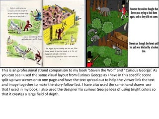 This is an professional strand comparison to my book ‘Steven the Wolf’ and ‘ Curious George’. As
you can see I used the same visual layout from Curious George as I have in this specific scene
split up two scenes onto one page and have the text spread out to help the viewer link the text
and image together to make the story follow fast. I have also used the same hand drawn use
that I used in my book. I also used the designer fro curious George idea of using bright colors so
that it creates a large field of depth.
 