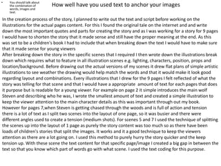 How well have you used text to anchor your images• You should talk about
the combination of
words, images and
text.
In the creation process of the story, I planned to write out the text and script before working on the
illustrations for the actual pages content. For this I found the original tale on the internet and and write
down the most important quotes and parts for creating the story and as I was working for a story for 9 pages
I would have to shorten the story that it made sense and still have the proper meaning at the end. As this
was set to be a children's book I had to include that when breaking down the text I would have to make sure
that it made sense for young viewers
After breaking down the story in the specific scenes that I required I then wrote down the illustrations break
down which requires what to feature in all illustration scenes e.g. lighting, characters, position, props and
location/background. Before drawing out the actual versions of my scenes it drew flat plans of simple artistic
illustrations to see weather the drawing would help match the words and that it would make it look good
regarding layout and combinations. Every illustrations that I drew for the 9 pages I felt reflected of what the
story was telling for that scene and that I would have a appropriate amount of text for each pages that does
it purpose but is readable for a young viewer. For example on page 2 it simple introduces the main wolf
Steven and describing who he was, I wrote the smallest amount of text and created a simple illustration to
keep the viewer attention to the main character details as this was important through out my book.
However for pages 7,when Steven is getting chased through the woods and is full of action and tension
there is a lot of text as I split two scenes into the layout of one page, so it was busier and there were
different angles used to create a tension (medium shots). For scenes 5 and 7 I used the technique of splitting
the scenes up into the layout of 1 page as purely the story content was too much so as there have been
loads of children's stories that split the images. It works and it a good technique to keep the viewers
attention as there are a lot going on. I used this method to purely hurry the story quicker and the keep
tension up. With these scene the text content for that specific page/image I created a big gap in between the
text so that you know which part of words go with what scene. I used the text coding for this purpose.
 