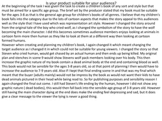 Is your product suitable for your audience?
At the beginning of the task I was given the task to create a children's book of any sort and style but that
must be aimed for a specific age group. The brief set by the producer stated that my book must be suitable
for the ages 3-8 as that is the general age group for children's books of all genres. I believe that my children's
book falls into the category due to the lots of cartoon aspects that makes the story appeal to this audiences
well as the style that I have used which was representation art style. However I changed the story around
from the original tale of the boy who cried wolf, as I changed the symbolism of the story to have the wolf
becoming the main character. I did this becomes sometimes audience members enjoys looking at animals in
cartoon form more then human as they like to look at them at a different way then looking at cartoon
formed humans.
However when creating and planning my children's book, I again changed it which meant changing the
target audience as I changed it in which could not be suitable for young viewers. I changed the story so that
Steven who cried human, would get chased by an actual human and then ends up being killed. My original
plan and stenches in scene 9 would show Stevens wolf pack members looking over his body. This then
increase the graphic nature of my book contain a dead animal body at the end and containing blood as well.
This book would not be sensible for the ages 3-8 years old, so at that point of planning I then would have to
increase the audience to 7-9 years old. Also if I kept that final ending scene in and that was my final which
meant that the buyer (adults mainly) would not be impress by the book as would not want their kids to have
dead animals pictured in their head while being read to. So for publishing purposes and sensibility reason I
again changed the final out come. I still had Steven’s life ending by the human, however I did not show any
graphic nature ( dead bodies), this would then fall back into the sensible age group of 3-8 years old. However
still having the main character dying at the end does make the ending feel depressing and sad, but it does
give a clear message to the viewer the lying is never a good thing.
 