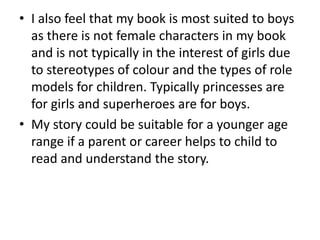 • I also feel that my book is most suited to boys 
as there is not female characters in my book 
and is not typically in the interest of girls due 
to stereotypes of colour and the types of role 
models for children. Typically princesses are 
for girls and superheroes are for boys. 
• My story could be suitable for a younger age 
range if a parent or career helps to child to 
read and understand the story. 
 