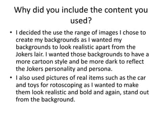 Why did you include the content you 
used? 
• I decided the use the range of images I chose to 
create my backgrounds as I wanted my 
backgrounds to look realistic apart from the 
Jokers lair. I wanted those backgrounds to have a 
more cartoon style and be more dark to reflect 
the Jokers personality and persona. 
• I also used pictures of real items such as the car 
and toys for rotoscoping as I wanted to make 
them look realistic and bold and again, stand out 
from the background. 
 