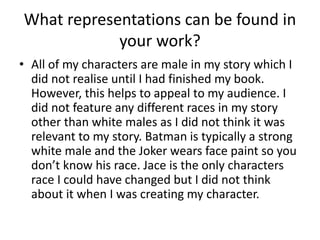 What representations can be found in 
your work? 
• All of my characters are male in my story which I 
did not realise until I had finished my book. 
However, this helps to appeal to my audience. I 
did not feature any different races in my story 
other than white males as I did not think it was 
relevant to my story. Batman is typically a strong 
white male and the Joker wears face paint so you 
don’t know his race. Jace is the only characters 
race I could have changed but I did not think 
about it when I was creating my character. 
 