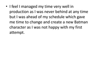 • I feel I managed my time very well in 
production as I was never behind at any time 
but I was ahead of my schedule which gave 
me time to change and create a new Batman 
character as I was not happy with my first 
attempt. 
 