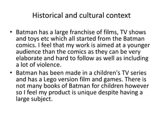 Historical and cultural context 
• Batman has a large franchise of films, TV shows 
and toys etc which all started from the Batman 
comics. I feel that my work is aimed at a younger 
audience than the comics as they can be very 
elaborate and hard to follow as well as including 
a lot of violence. 
• Batman has been made in a children's TV series 
and has a Lego version film and games. There is 
not many books of Batman for children however 
so I feel my product is unique despite having a 
large subject. 
 