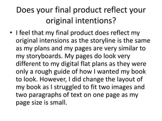 Does your final product reflect your 
original intentions? 
• I feel that my final product does reflect my 
original intensions as the storyline is the same 
as my plans and my pages are very similar to 
my storyboards. My pages do look very 
different to my digital flat plans as they were 
only a rough guide of how I wanted my book 
to look. However, I did change the layout of 
my book as I struggled to fit two images and 
two paragraphs of text on one page as my 
page size is small. 
 
