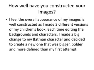 How well have you constructed your 
images? 
• I feel the overall appearance of my images is 
well constructed as I made 3 different versions 
of my children's book, each time editing the 
backgrounds and characters. I made a big 
change to my Batman character and decided 
to create a new one that was bigger, bolder 
and more defined than my first attempt. 
 
