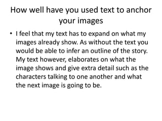 How well have you used text to anchor 
your images 
• I feel that my text has to expand on what my 
images already show. As without the text you 
would be able to infer an outline of the story. 
My text however, elaborates on what the 
image shows and give extra detail such as the 
characters talking to one another and what 
the next image is going to be. 
 
