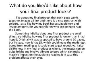 What do you like/dislike about how 
your final product looks? 
I like about my final product that each page works 
together, images all link and there is a nice contrast with 
colours. I also like how my book has a suitable text and 
image amounts for young children who are going to read 
the book. 
Something I dislike about my final product are small 
things, so I dislike how my final product is longer than I had 
hoped. Originally it was supposed to have around 10 pages, 
but instead, now it has 15, which could make the reader get 
bored from reading as it could start to get repetitive. I also 
dislike how in my final product as whole, the images can be 
quite bright and involve vibrant colours which can make a 
massive impact on the audience reading it in case this 
problem affects their eyes. 
 