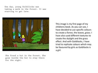 This image is my first page of my 
childrens book. As you can see, I 
have decided to use specific colours 
to create a forest, the leaves, grass. I 
have also used different textures to 
create the skylight and the grass 
effect. And with Goldilocks, I have 
tried to replicate colours which may 
be favoured by girls as Goldilocks is 
a girl. 
 