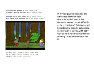 In my last page you can see the 
difference between each 
character. Father wolf is the 
dominant one of the pack/family 
as he is chasing off Goldilocks, and 
he is standing proudly as he does. 
Mother wolf is staying with baby 
wolf as he is vulnerable and she is 
showing protection towards her 
kin. 
 
