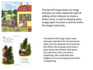 The top left image shows my image 
decisions as I have copied the style of 
adding certain textures to create a 
better scene, as well as keeping some 
images plain to create a contrast within 
the images and scene. 
The bottom left image shows how I 
have got inspiration for my text based 
ideas, this has allowed me to continue 
this effect into my book and create a 
style where the children read about 
the scene first, then see what is 
happening, then read what else 
happens or the consequences of what 
is happening. 
 