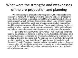 What were the strengths and weaknesses 
of the pre-production and planning 
When I was in pre-production for my product, I had to create some 
research to help with my book, which the planning and a lot of research 
helped me. I managed to develop a small file which contained children’s 
book research, which contained information about some children books, 
the amount of pages they used, size of pages, what kind of images they 
used (illustrations, drawings, Photoshop). This research allowed me to get 
an idea of what I wanted to use to create my product with, and it allowed 
me to have more of an understanding when in production of my product. 
I also had to manage my time very well as I was creating a children’s 
book to a professional standard in only 2 weeks. I created a timescale plan 
to stick to, in order to manage my time well and allow me to complete my 
product within the time specified. An example would be that after my first 
session I wanted to have started my 2nd page before the next day, and 
then me 2nd and 3rd session, I wanted to have completed just over 3 pages. 
I managed to stick to this timescale and complete my product earlier than 
expected. This allowed for more time to make adjustments and polish it 
off to a better standard. 
 