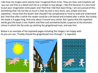 I like how my images were exactly how I imagined them to be. They are clear and simplistic yet
you can see that as a detail and not as a simple or lazy design. I like this because it is very hard
to put your imagination onto paper and I feel that I did that exact thing. I am very proud of this.
Something that I do not like as much is that my text is very short, very simple and very
repetitive, I know that this book’s text shouldn’t be complicated or hard to read and understand
but I feel that after a while the reader could be a bit bored and irritated after a while. But luckily,
this book is 9 pages long. And only about 3 sound very similar. But I guess that the repetitive
words give the book a nice rhythm and flow and somewhat builds suspense to the dramatic
climax in which the fox ends up catching the gingerbread man, and eats him.
Below is an example of the repeated pages including the images I am happy with.
As you can see, “Freddy chased the gingerbread man through..” is repeated
 