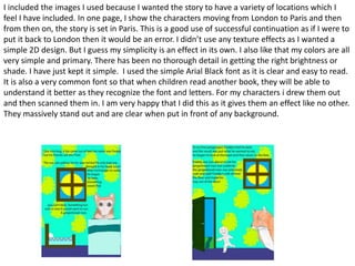 I included the images I used because I wanted the story to have a variety of locations which I
feel I have included. In one page, I show the characters moving from London to Paris and then
from then on, the story is set in Paris. This is a good use of successful continuation as if I were to
put it back to London then it would be an error. I didn’t use any texture effects as I wanted a
simple 2D design. But I guess my simplicity is an effect in its own. I also like that my colors are all
very simple and primary. There has been no thorough detail in getting the right brightness or
shade. I have just kept it simple. I used the simple Arial Black font as it is clear and easy to read.
It is also a very common font so that when children read another book, they will be able to
understand it better as they recognize the font and letters. For my characters i drew them out
and then scanned them in. I am very happy that I did this as it gives them an effect like no other.
They massively stand out and are clear when put in front of any background.
 