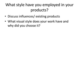 What style have you employed in your
products?
• Discuss influences/ existing products
• What visual style does your work have and
why did you choose it?
 