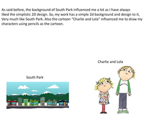 As said before, the background of South Park influenced me a lot as I have always
liked the simplistic 2D design. So, my work has a simple 2d background and design to it,
Very much like South Park. Also the cartoon “Charlie and Lola” influenced me to draw my
characters using pencils as the cartoon.
South Park
Charlie and Lola
 