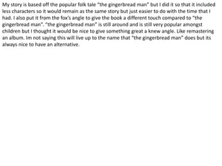My story is based off the popular folk tale “the gingerbread man” but I did it so that it included
less characters so it would remain as the same story but just easier to do with the time that I
had. I also put it from the fox’s angle to give the book a different touch compared to “the
gingerbread man”. “the gingerbread man” is still around and is still very popular amongst
children but I thought it would be nice to give something great a knew angle. Like remastering
an album. Im not saying this will live up to the name that “the gingerbread man” does but its
always nice to have an alternative.
 