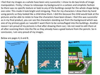 I feel that my images as a whole have been very successful. I chose to do two kinds of image
manipulation. Firstly, I chose to rotoscope my background in a cartoon and simplistic fashion
So there was no specific texture or look to any of the buildings except for the whole shape being
one color. This made it look bright and intriguing. Then for my characters I drew them by hand
using pencils so they looked like a child drew them. I did this because the child would look at the
pictures and be able to relate to how the characters have been drawn. I feel this was successful
as in my final product, you can see the characters standing out from the background which was
one of my primary goals as I wouldn’t want them to be camouflaged into the buildings. Another
reason I am proud of my pictures is that after drawing them out, I do not need to edit them at
all after scanning them into the file as they already have a good texture from the pencils. So in
conclusion, I am very proud of my images.
Below are pages 4, 6 and 8.
 