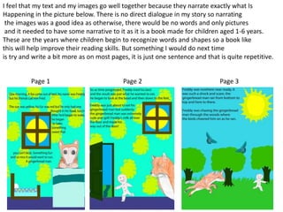 I feel that my text and my images go well together because they narrate exactly what Is
Happening in the picture below. There is no direct dialogue in my story so narrating
the images was a good idea as otherwise, there would be no words and only pictures
and it needed to have some narrative to it as it is a book made for children aged 1-6 years.
These are the years where children begin to recognize words and shapes so a book like
this will help improve their reading skills. But something I would do next time
is try and write a bit more as on most pages, it is just one sentence and that is quite repetitive.
Page 1 Page 2 Page 3
 
