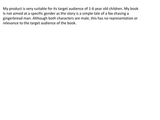 My product is very suitable for its target audience of 1-6 year old children. My book
Is not aimed at a specific gender as the story is a simple tale of a fox chasing a
gingerbread man. Although both characters are male, this has no representation or
relevance to the target audience of the book.
 