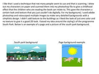 I like that I used a technique that not many people seem to use and that is scanning. I drew 
out my characters on paper and scanned them into my photoshop file to give a childhood 
effect that the children who are reading the book can relate to. This gave the characters a 
certain look and texture that you just couldn’t do digitally. For my background, I used adobe 
photoshop and rotoscoped multiple images to make very detailed backgrounds with a 
simplistic design. I didn’t add texture to the buildings as I liked the look of just one color and 
no texture to give it a good 2D look. I based my idea around the styling's of the programme 
South Park. Below is an example of a page and a picture of the south park background. 
South park background Page background example 
 