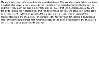 My work features a male fox and a male gingerbread man. This book is entirely fiction and there 
is no fact whatsoever when it comes to the characters. The characters live life like humans do 
and this is very much the case in other folk tales so I guess that the gingerbread man, fox and 
the birds all have the representation that folk tale animals can talk. The characters in this book 
do not represent anything on paper but this is because the reader should interpret the 
representations of the characters. For example, is the fox the villain for cooking a gingerbread 
man? Or is it the gingerbread man? The whole idea of this book is that it leaves the character’s 
characteristics to be decided by the reader. 
 