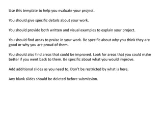 Use this template to help you evaluate your project. 
You should give specific details about your work. 
You should provide both written and visual examples to explain your project. 
You should find areas to praise in your work. Be specific about why you think they are 
good or why you are proud of them. 
You should also find areas that could be improved. Look for areas that you could make 
better if you went back to them. Be specific about what you would improve. 
Add additional slides as you need to. Don’t be restricted by what is here. 
Any blank slides should be deleted before submission. 
 