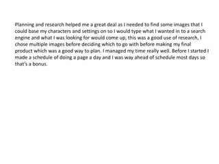 Planning and research helped me a great deal as I needed to find some images that I 
could base my characters and settings on so I would type what I wanted in to a search 
engine and what I was looking for would come up, this was a good use of research, I 
chose multiple images before deciding which to go with before making my final 
product which was a good way to plan. I managed my time really well. Before I started I 
made a schedule of doing a page a day and I was way ahead of schedule most days so 
that’s a bonus. 
 