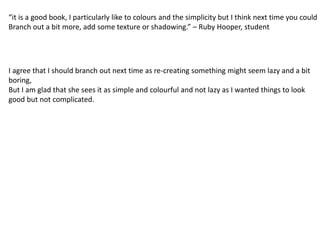 “it is a good book, I particularly like to colours and the simplicity but I think next time you could 
Branch out a bit more, add some texture or shadowing.” – Ruby Hooper, student 
I agree that I should branch out next time as re-creating something might seem lazy and a bit 
boring, 
But I am glad that she sees it as simple and colourful and not lazy as I wanted things to look 
good but not complicated. 
