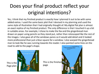 Does your final product reflect your 
original intentions? 
Yes, I think that my finished product is exactly how I planned it out to be with some 
added extras. I used the same basic plot that I devised in my planning and used the 
same style of illustration that I had originally thought of. My digital flat plan is almost 
an exact replica of my finished product. The only difference is that I touched it up a bit 
in suitable areas. For example, I chose to make the fox and the gingerbread man 
drawn on paper using pencils so they stand put, rather than rotoscoped like the rest of 
the images. I also gave all of the windows panes so it would add detail and it looked 
more professional than just a blue square for a window. I also warped the gingerbread 
man to look like he was running towards the reader. I also painted some lines on the 
road to add to the page’s shape. 
This is the 
Page plan 
This is the finished 
page 
 