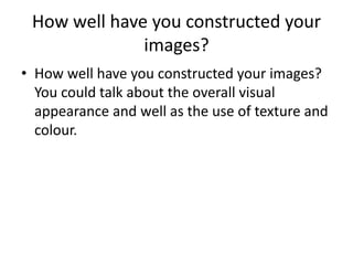 How well have you constructed your 
images? 
• How well have you constructed your images? 
You could talk about the overall visual 
appearance and well as the use of texture and 
colour. 
 
