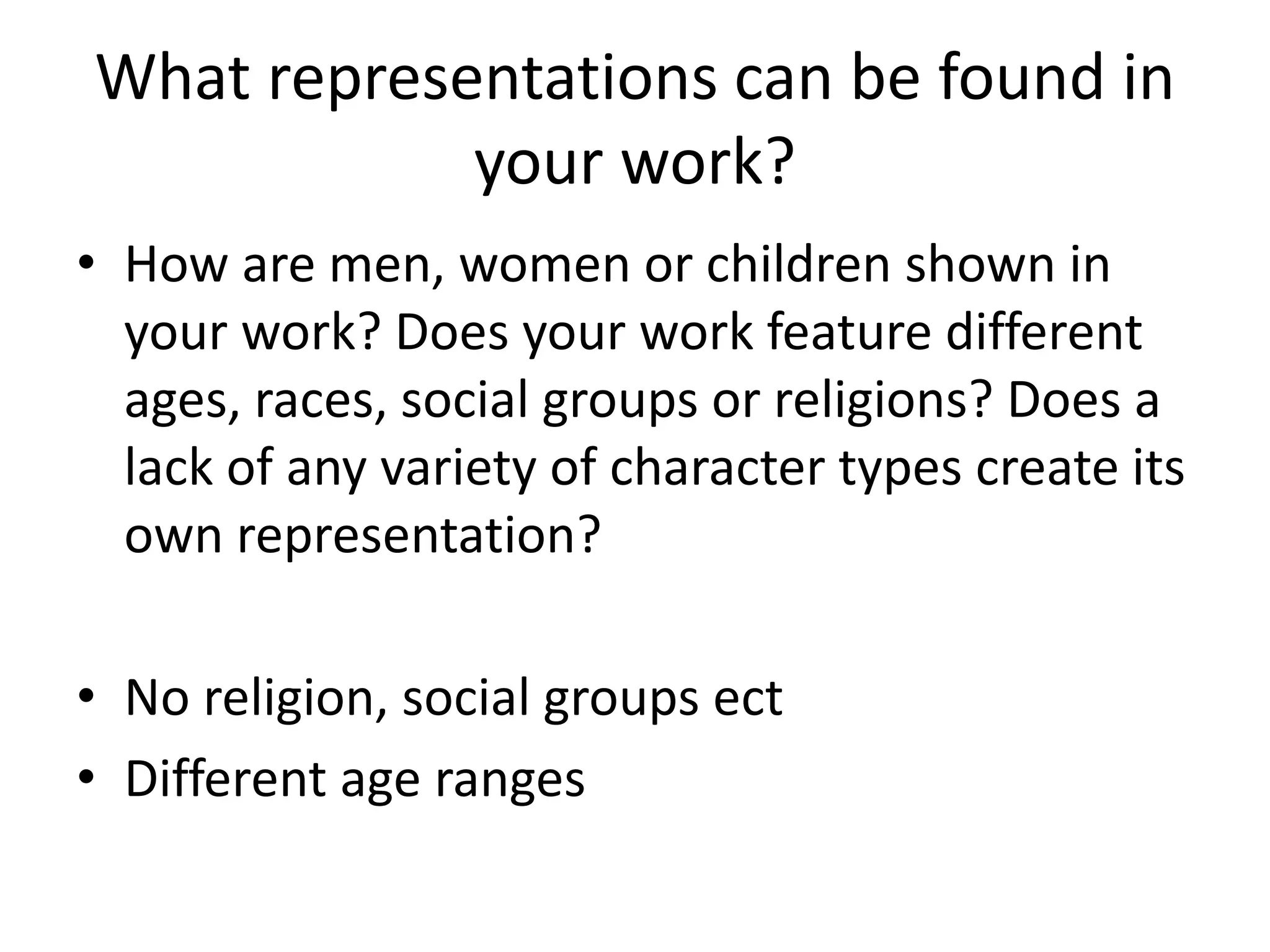 What representations can be found in
your work?
• How are men, women or children shown in
your work? Does your work feature different
ages, races, social groups or religions? Does a
lack of any variety of character types create its
own representation?
• No religion, social groups ect
• Different age ranges
 