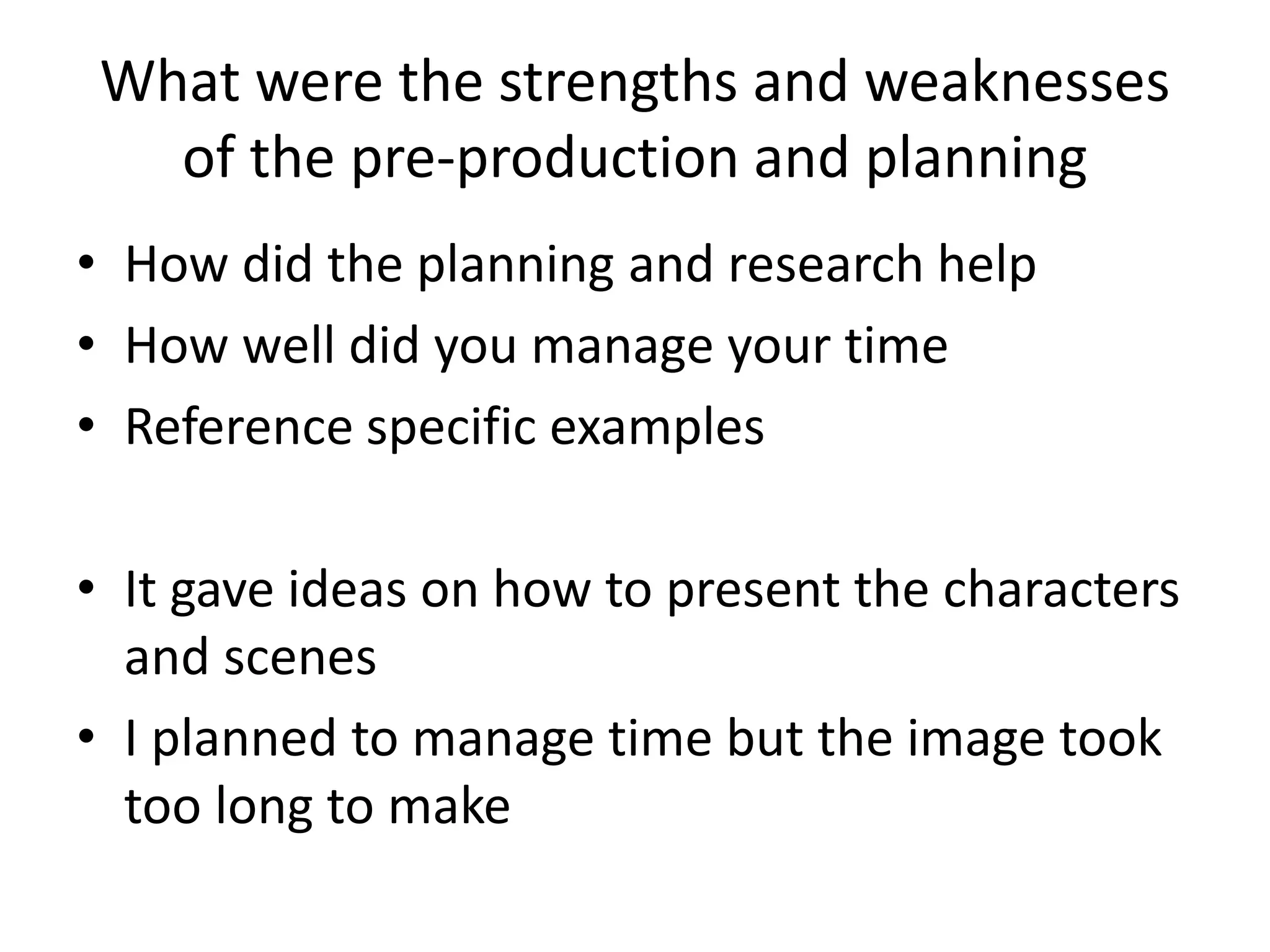 What were the strengths and weaknesses
of the pre-production and planning
• How did the planning and research help
• How well did you manage your time
• Reference specific examples
• It gave ideas on how to present the characters
and scenes
• I planned to manage time but the image took
too long to make
 
