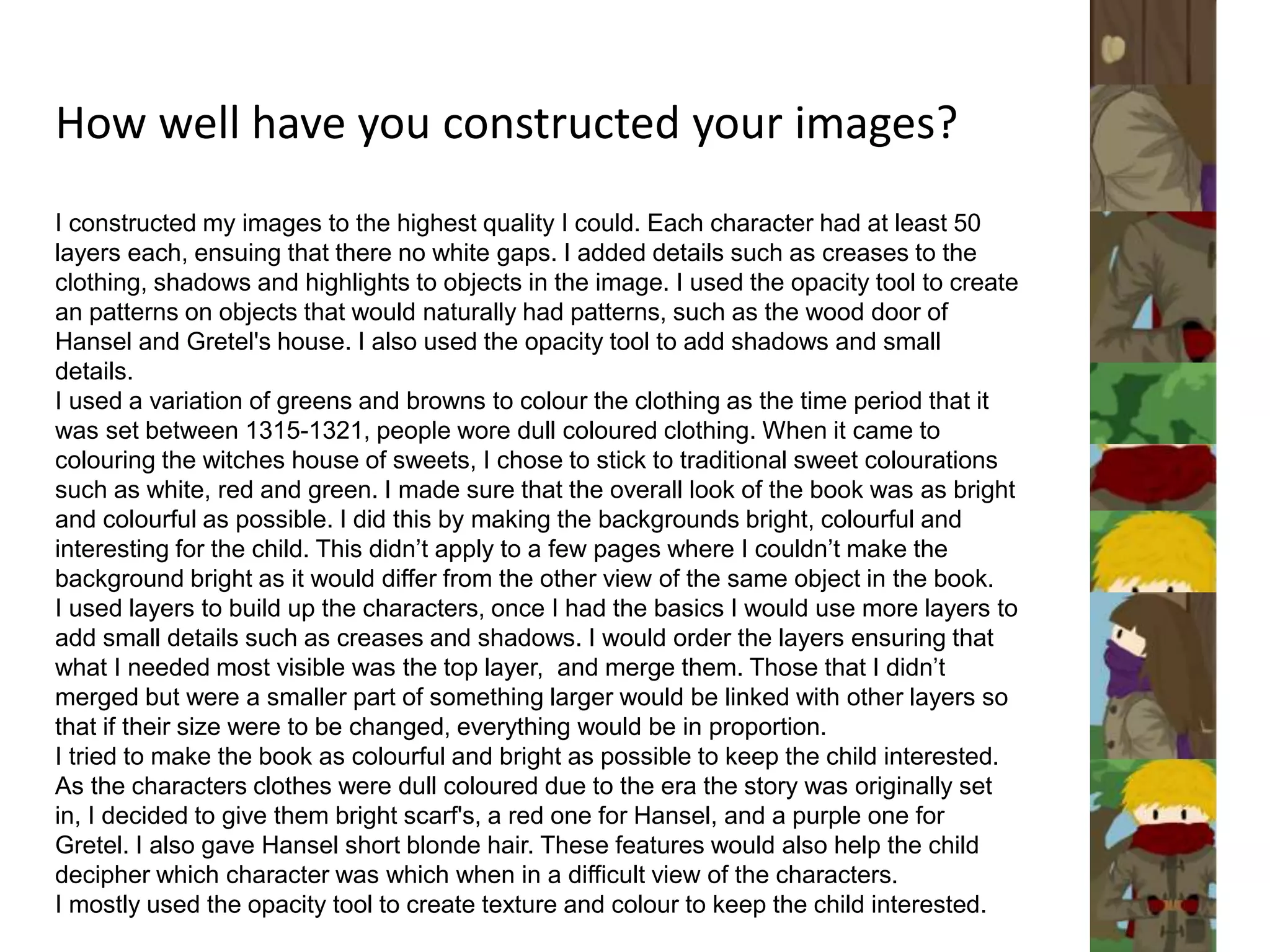 How well have you constructed your images?
I constructed my images to the highest quality I could. Each character had at least 50
layers each, ensuing that there no white gaps. I added details such as creases to the
clothing, shadows and highlights to objects in the image. I used the opacity tool to create
an patterns on objects that would naturally had patterns, such as the wood door of
Hansel and Gretel's house. I also used the opacity tool to add shadows and small
details.
I used a variation of greens and browns to colour the clothing as the time period that it
was set between 1315-1321, people wore dull coloured clothing. When it came to
colouring the witches house of sweets, I chose to stick to traditional sweet colourations
such as white, red and green. I made sure that the overall look of the book was as bright
and colourful as possible. I did this by making the backgrounds bright, colourful and
interesting for the child. This didn’t apply to a few pages where I couldn’t make the
background bright as it would differ from the other view of the same object in the book.
I used layers to build up the characters, once I had the basics I would use more layers to
add small details such as creases and shadows. I would order the layers ensuring that
what I needed most visible was the top layer, and merge them. Those that I didn’t
merged but were a smaller part of something larger would be linked with other layers so
that if their size were to be changed, everything would be in proportion.
I tried to make the book as colourful and bright as possible to keep the child interested.
As the characters clothes were dull coloured due to the era the story was originally set
in, I decided to give them bright scarf's, a red one for Hansel, and a purple one for
Gretel. I also gave Hansel short blonde hair. These features would also help the child
decipher which character was which when in a difficult view of the characters.
I mostly used the opacity tool to create texture and colour to keep the child interested.
 