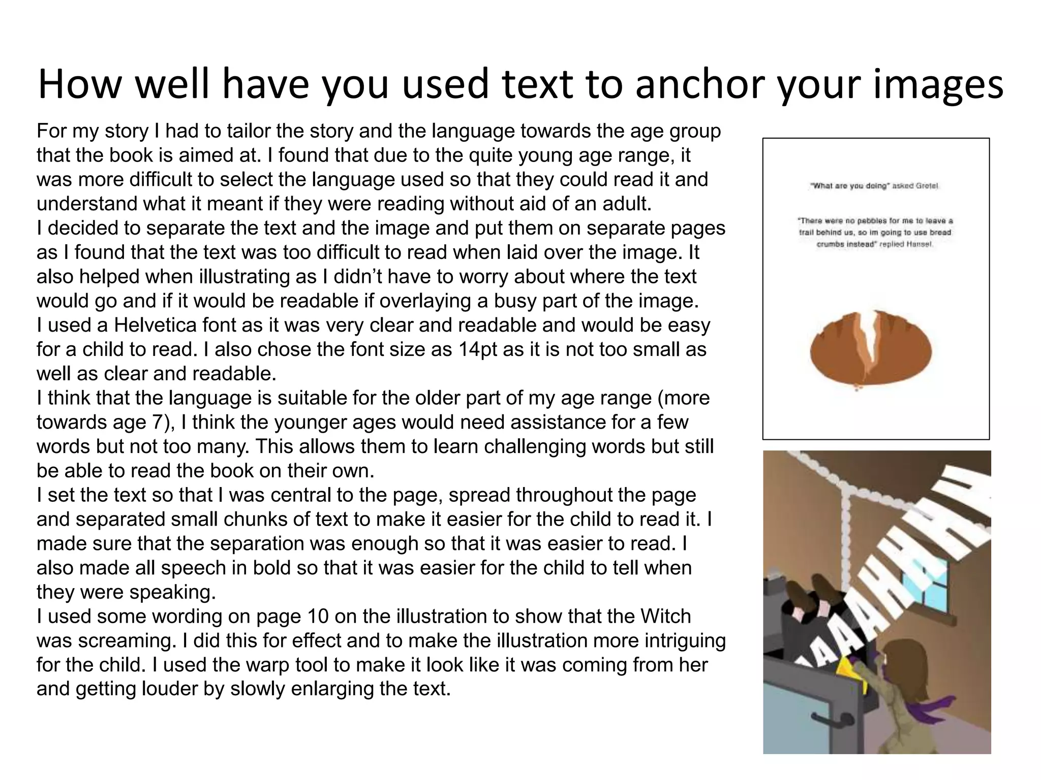 How well have you used text to anchor your images
For my story I had to tailor the story and the language towards the age group
that the book is aimed at. I found that due to the quite young age range, it
was more difficult to select the language used so that they could read it and
understand what it meant if they were reading without aid of an adult.
I decided to separate the text and the image and put them on separate pages
as I found that the text was too difficult to read when laid over the image. It
also helped when illustrating as I didn’t have to worry about where the text
would go and if it would be readable if overlaying a busy part of the image.
I used a Helvetica font as it was very clear and readable and would be easy
for a child to read. I also chose the font size as 14pt as it is not too small as
well as clear and readable.
I think that the language is suitable for the older part of my age range (more
towards age 7), I think the younger ages would need assistance for a few
words but not too many. This allows them to learn challenging words but still
be able to read the book on their own.
I set the text so that I was central to the page, spread throughout the page
and separated small chunks of text to make it easier for the child to read it. I
made sure that the separation was enough so that it was easier to read. I
also made all speech in bold so that it was easier for the child to tell when
they were speaking.
I used some wording on page 10 on the illustration to show that the Witch
was screaming. I did this for effect and to make the illustration more intriguing
for the child. I used the warp tool to make it look like it was coming from her
and getting louder by slowly enlarging the text.
 