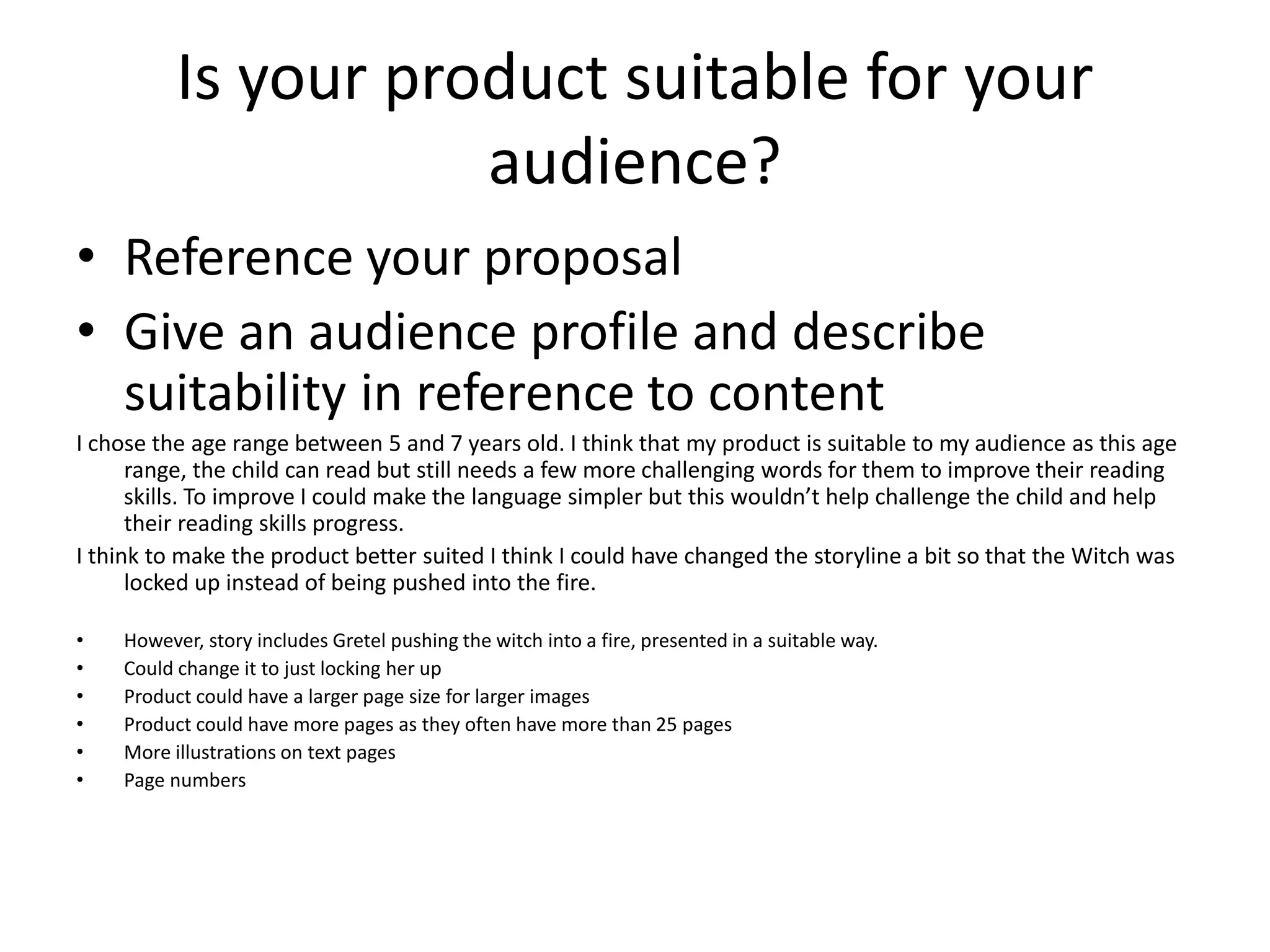 Is your product suitable for your
audience?
• Reference your proposal
• Give an audience profile and describe
suitability in reference to content
I chose the age range between 5 and 7 years old. I think that my product is suitable to my audience as this age
range, the child can read but still needs a few more challenging words for them to improve their reading
skills. To improve I could make the language simpler but this wouldn’t help challenge the child and help
their reading skills progress.
I think to make the product better suited I think I could have changed the storyline a bit so that the Witch was
locked up instead of being pushed into the fire.
• However, story includes Gretel pushing the witch into a fire, presented in a suitable way.
• Could change it to just locking her up
• Product could have a larger page size for larger images
• Product could have more pages as they often have more than 25 pages
• More illustrations on text pages
• Page numbers
 